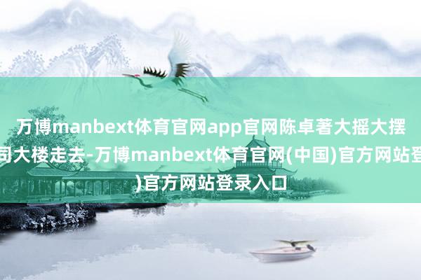 万博manbext体育官网app官网陈卓著大摇大摆的向公司大楼走去-万博manbext体育官网(中国)官方网站登录入口