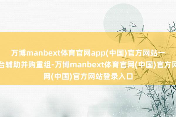 万博manbext体育官网app(中国)官方网站一系列计策出台辅助并购重组-万博manbext体育官网(中国)官方网站登录入口