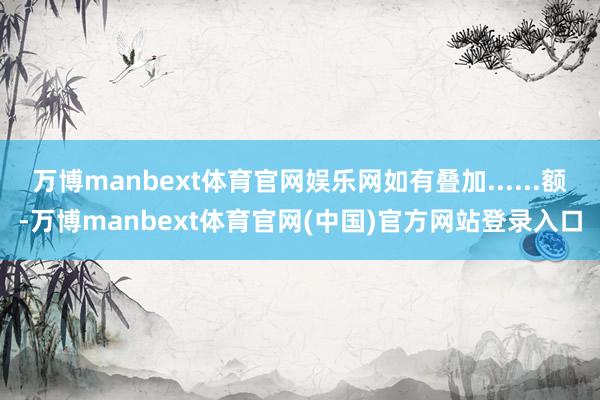 万博manbext体育官网娱乐网如有叠加......额-万博manbext体育官网(中国)官方网站登录入口