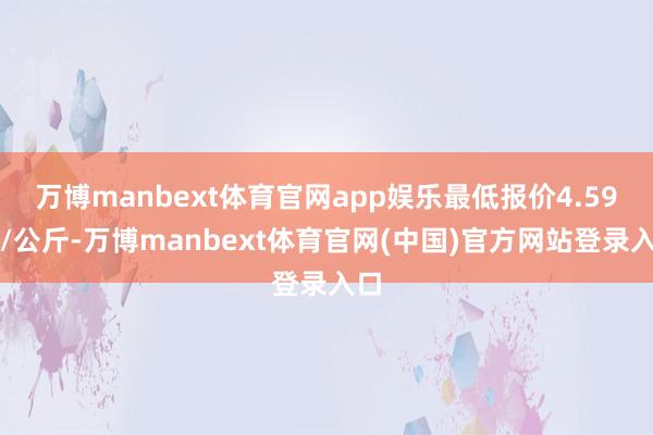 万博manbext体育官网app娱乐最低报价4.59元/公斤-万博manbext体育官网(中国)官方网站登录入口