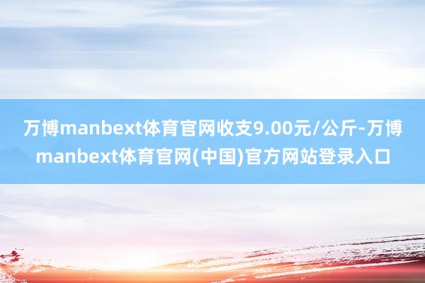 万博manbext体育官网收支9.00元/公斤-万博manbext体育官网(中国)官方网站登录入口