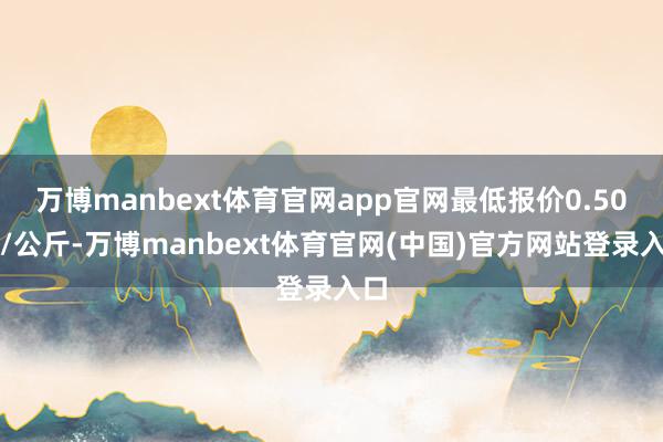 万博manbext体育官网app官网最低报价0.50元/公斤-万博manbext体育官网(中国)官方网站登录入口