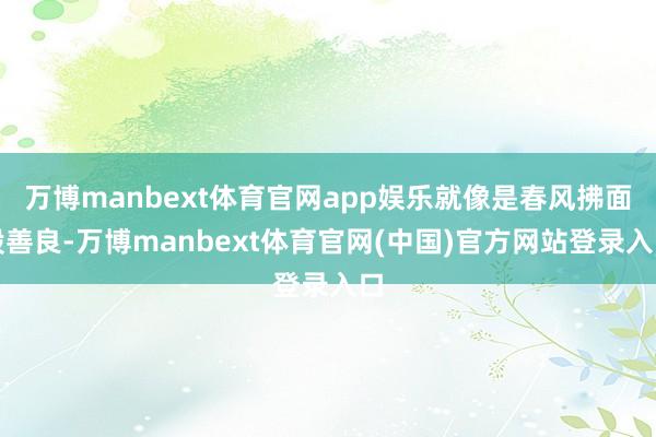 万博manbext体育官网app娱乐就像是春风拂面般善良-万博manbext体育官网(中国)官方网站登录入口