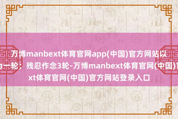 万博manbext体育官网app(中国)官方网站以上行动沿途完成为一轮；残忍作念3轮-万博manbext体育官网(中国)官方网站登录入口