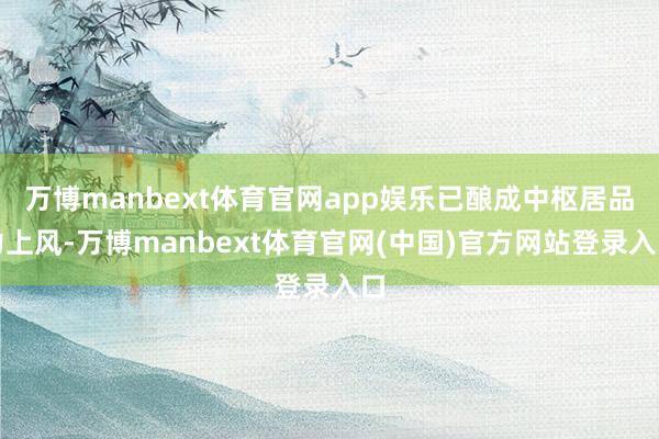 万博manbext体育官网app娱乐已酿成中枢居品力上风-万博manbext体育官网(中国)官方网站登录入口