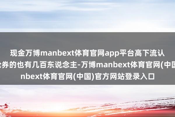 现金万博manbext体育官网app平台高下流认真组织东说念主员抢券的也有几百东说念主-万博manbext体育官网(中国)官方网站登录入口