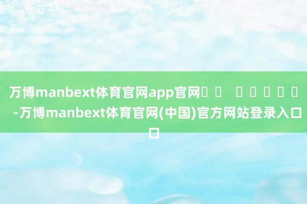 万博manbext体育官网app官网		  					  -万博manbext体育官网(中国)官方网站登录入口