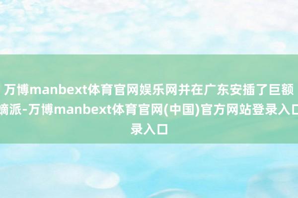 万博manbext体育官网娱乐网并在广东安插了巨额嫡派-万博manbext体育官网(中国)官方网站登录入口