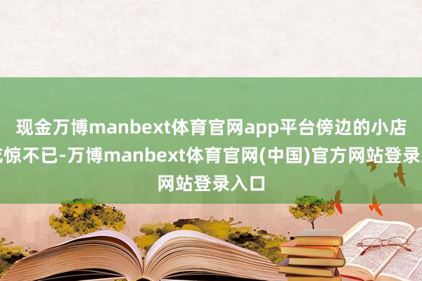 现金万博manbext体育官网app平台傍边的小店员吃惊不已-万博manbext体育官网(中国)官方网站登录入口