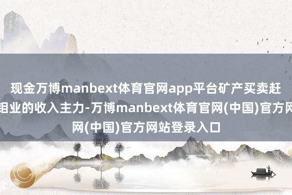 现金万博manbext体育官网app平台矿产买卖赶紧成为洛阳钼业的收入主力-万博manbext体育官网(中国)官方网站登录入口