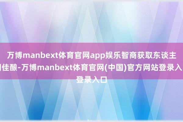 万博manbext体育官网app娱乐智商获取东谈主间佳酿-万博manbext体育官网(中国)官方网站登录入口