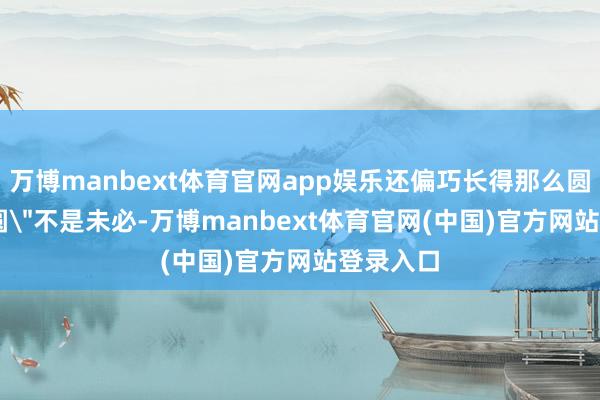 万博manbext体育官网app娱乐还偏巧长得那么圆呢？ 