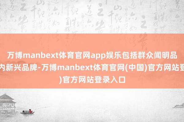 万博manbext体育官网app娱乐包括群众闻明品牌、国内新兴品牌-万博manbext体育官网(中国)官方网站登录入口