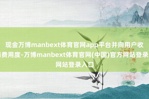 现金万博manbext体育官网app平台并向用户收取消费用度-万博manbext体育官网(中国)官方网站登录入口