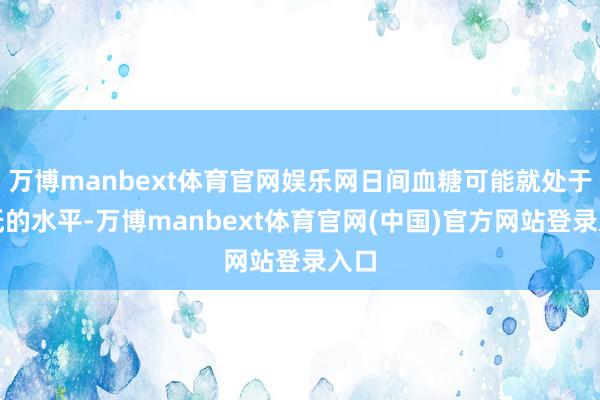 万博manbext体育官网娱乐网日间血糖可能就处于偏低的水平-万博manbext体育官网(中国)官方网站登录入口
