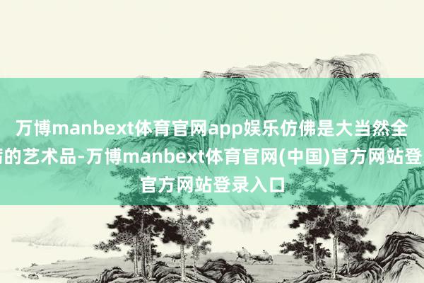 万博manbext体育官网app娱乐仿佛是大当然全心砥砺的艺术品-万博manbext体育官网(中国)官方网站登录入口