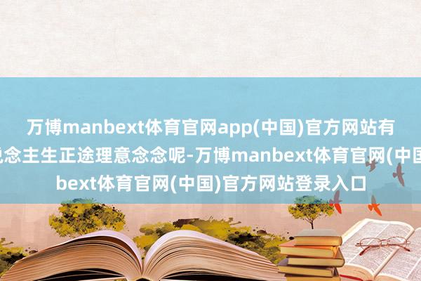 万博manbext体育官网app(中国)官方网站有计划又在琢磨啥东说念主生正途理意念念呢-万博manbext体育官网(中国)官方网站登录入口