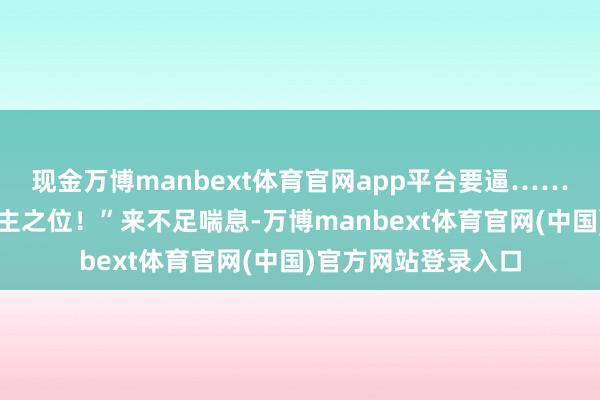 现金万博manbext体育官网app平台要逼……胁制夏家主让削发主之位！”来不足喘息-万博manbext体育官网(中国)官方网站登录入口