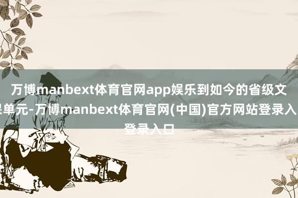 万博manbext体育官网app娱乐到如今的省级文保单元-万博manbext体育官网(中国)官方网站登录入口