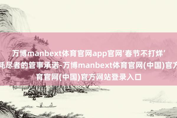 万博manbext体育官网app官网‘春节不打烊’不仅是咱们抵耗尽者的管事承诺-万博manbext体育官网(中国)官方网站登录入口