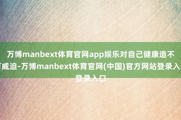 万博manbext体育官网app娱乐对自己健康造不可威迫-万博manbext体育官网(中国)官方网站登录入口