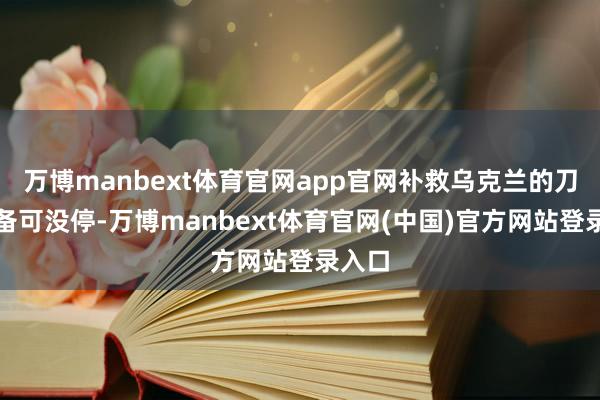 万博manbext体育官网app官网补救乌克兰的刀兵装备可没停-万博manbext体育官网(中国)官方网站登录入口