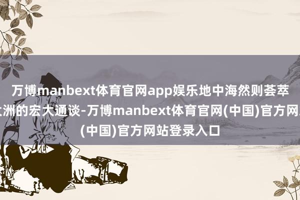 万博manbext体育官网app娱乐地中海然则荟萃欧亚非三大洲的宏大通谈-万博manbext体育官网(中国)官方网站登录入口