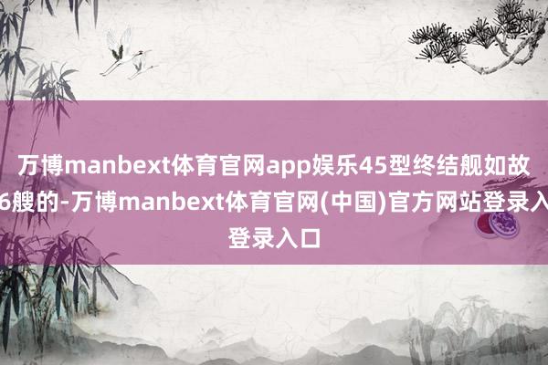 万博manbext体育官网app娱乐45型终结舰如故有6艘的-万博manbext体育官网(中国)官方网站登录入口