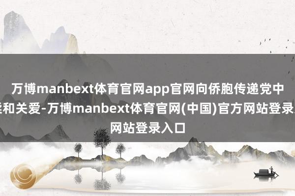 万博manbext体育官网app官网向侨胞传递党中央柔和关爱-万博manbext体育官网(中国)官方网站登录入口