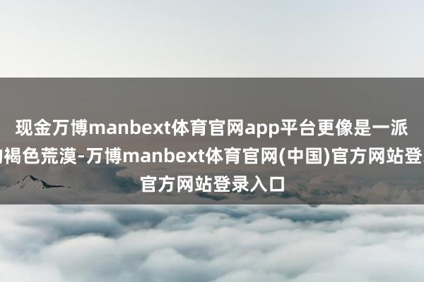 现金万博manbext体育官网app平台更像是一派正经的褐色荒漠-万博manbext体育官网(中国)官方网站登录入口