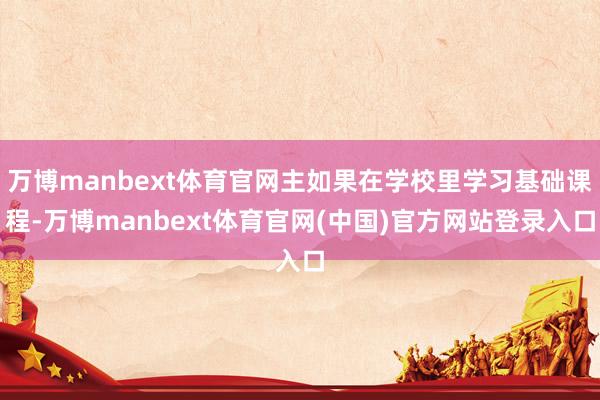 万博manbext体育官网主如果在学校里学习基础课程-万博manbext体育官网(中国)官方网站登录入口