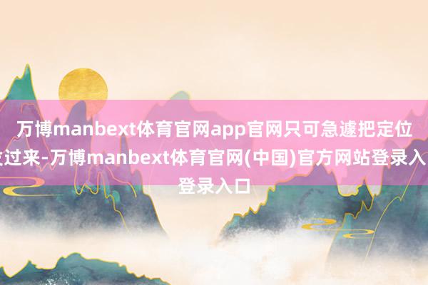 万博manbext体育官网app官网只可急遽把定位发过来-万博manbext体育官网(中国)官方网站登录入口