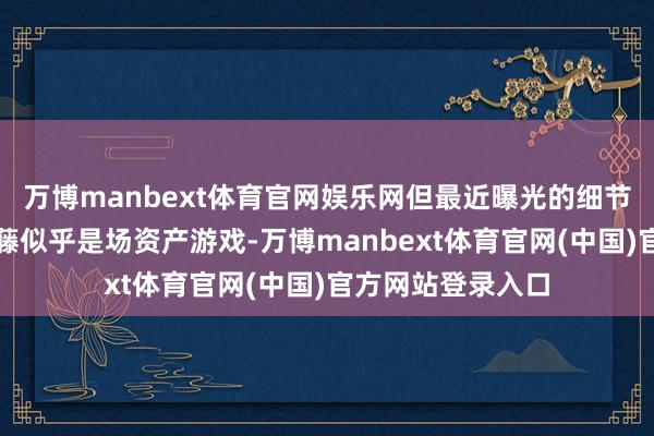 万博manbext体育官网娱乐网但最近曝光的细节又再次印证了爬藤似乎是场资产游戏-万博manbext体育官网(中国)官方网站登录入口