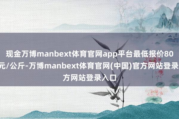 现金万博manbext体育官网app平台最低报价80.00元/公斤-万博manbext体育官网(中国)官方网站登录入口