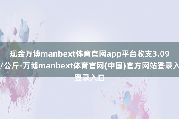 现金万博manbext体育官网app平台收支3.09元/公斤-万博manbext体育官网(中国)官方网站登录入口