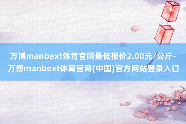 万博manbext体育官网最低报价2.00元/公斤-万博manbext体育官网(中国)官方网站登录入口