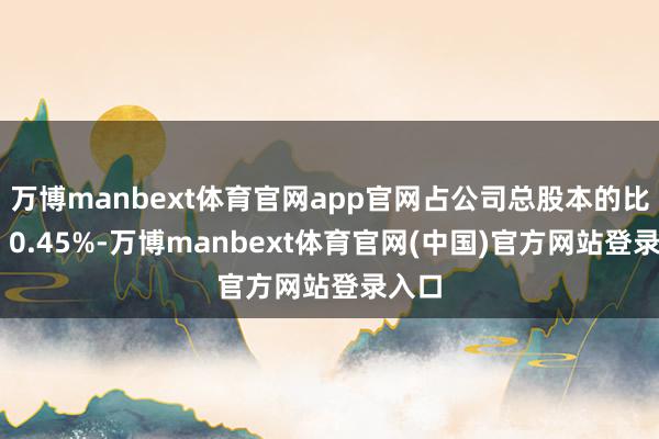 万博manbext体育官网app官网占公司总股本的比例为 0.45%-万博manbext体育官网(中国)官方网站登录入口