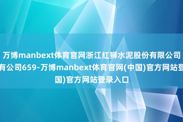 万博manbext体育官网浙江红狮水泥股份有限公司策画握有公司659-万博manbext体育官网(中国)官方网站登录入口