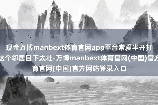 现金万博manbext体育官网app平台常爱半开打趣地敲一句:这个邻居目下太壮-万博manbext体育官网(中国)官方网站登录入口