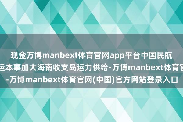 现金万博manbext体育官网app平台中国民航局答封面新闻：本年春运本事加大海南收支岛运力供给-万博manbext体育官网(中国)官方网站登录入口