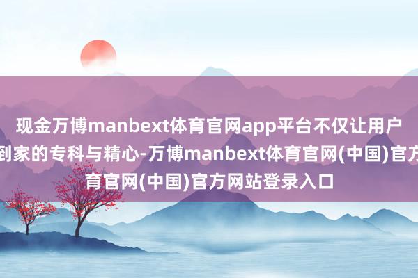现金万博manbext体育官网app平台不仅让用户感受到了柔嘉到家的专科与精心-万博manbext体育官网(中国)官方网站登录入口
