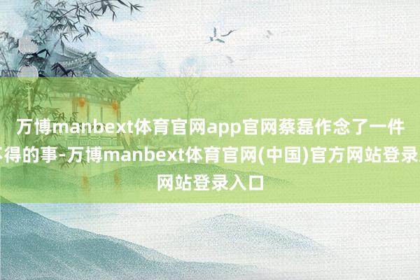 万博manbext体育官网app官网蔡磊作念了一件了不得的事-万博manbext体育官网(中国)官方网站登录入口