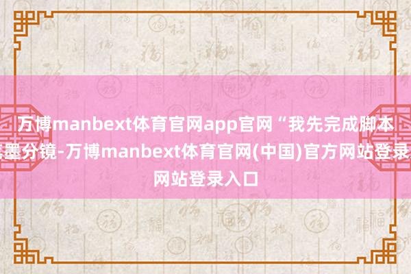 万博manbext体育官网app官网“我先完成脚本与笔墨分镜-万博manbext体育官网(中国)官方网站登录入口