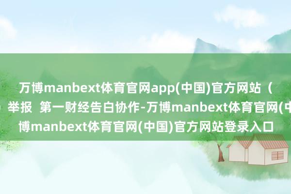 万博manbext体育官网app(中国)官方网站（第一财经记者 郑栩彤）举报  第一财经告白协作-万博manbext体育官网(中国)官方网站登录入口