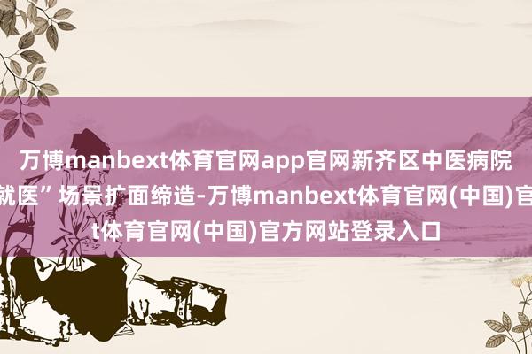 万博manbext体育官网app官网新齐区中医病院正在进行“信用就医”场景扩面缔造-万博manbext体育官网(中国)官方网站登录入口