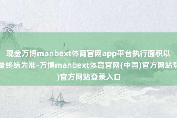现金万博manbext体育官网app平台执行面积以专科测量终结为准-万博manbext体育官网(中国)官方网站登录入口
