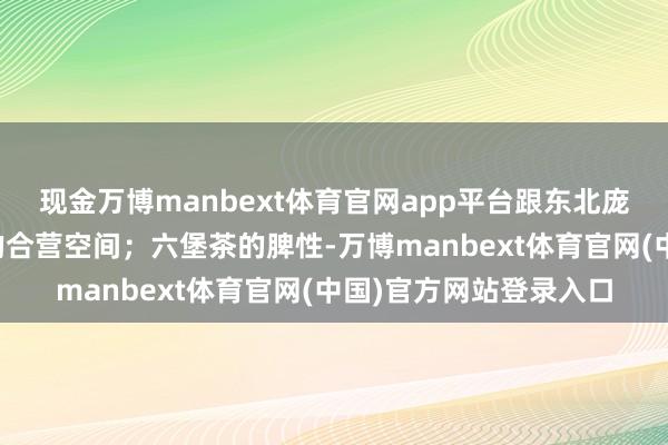 现金万博manbext体育官网app平台跟东北庞杂非遗名目能有广博的合营空间；六堡茶的脾性-万博manbext体育官网(中国)官方网站登录入口