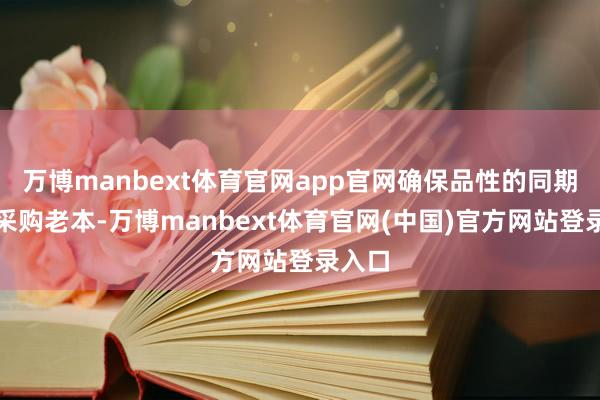 万博manbext体育官网app官网确保品性的同期裁减采购老本-万博manbext体育官网(中国)官方网站登录入口