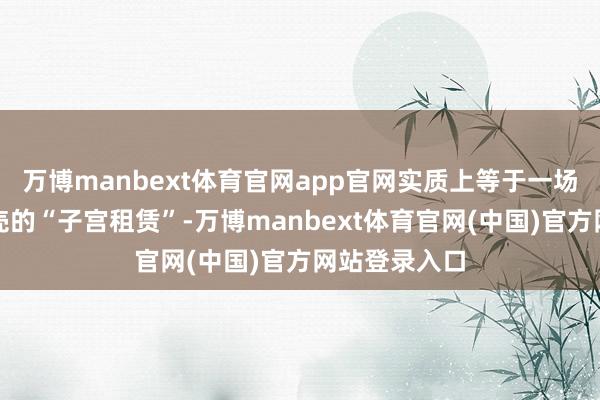 万博manbext体育官网app官网实质上等于一场披着婚配外壳的“子宫租赁”-万博manbext体育官网(中国)官方网站登录入口