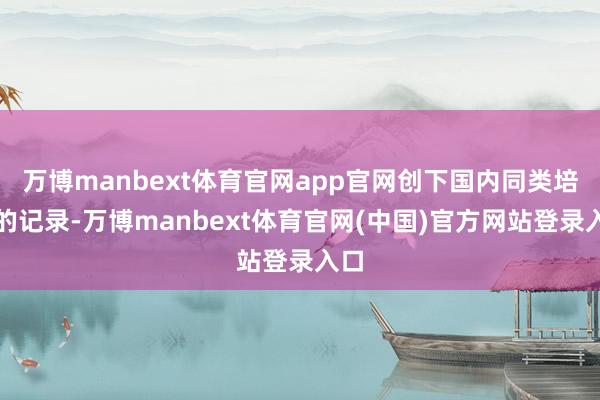 万博manbext体育官网app官网创下国内同类培训的记录-万博manbext体育官网(中国)官方网站登录入口